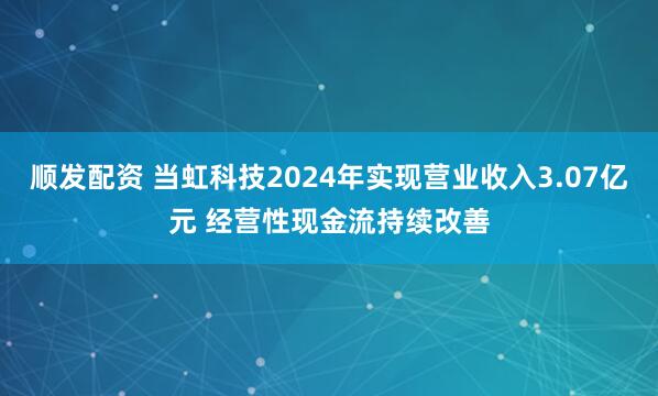 顺发配资 当虹科技2024年实现营业收入3.07亿元 经营性现金流持续改善