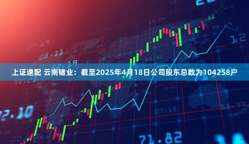 上证速配 云南锗业：截至2025年4月18日公司股东总数为104258户