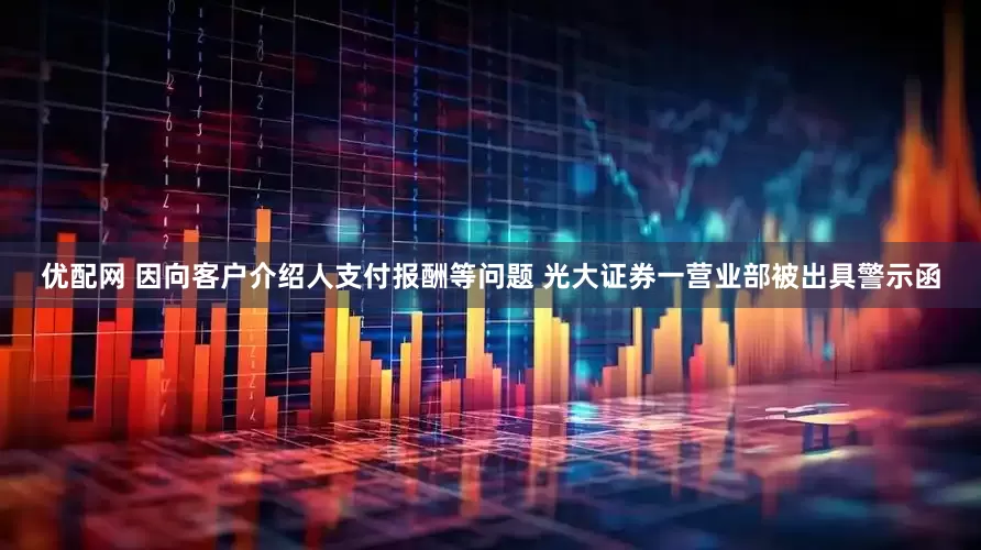 优配网 因向客户介绍人支付报酬等问题 光大证券一营业部被出具警示函