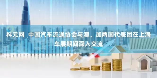 科元网  中国汽车流通协会与澳、加两国代表团在上海车展期间深入交流