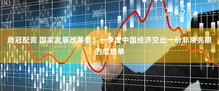 鼎冠配资 国家发展改革委：一季度中国经济交出一份非常亮眼的成绩单