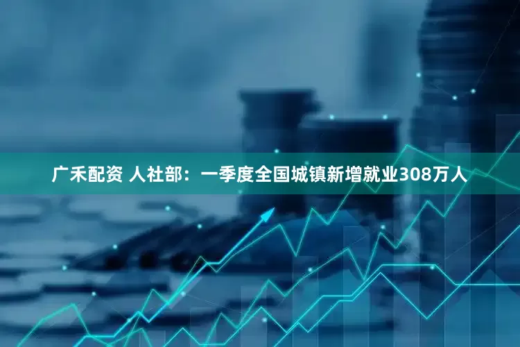 广禾配资 人社部：一季度全国城镇新增就业308万人