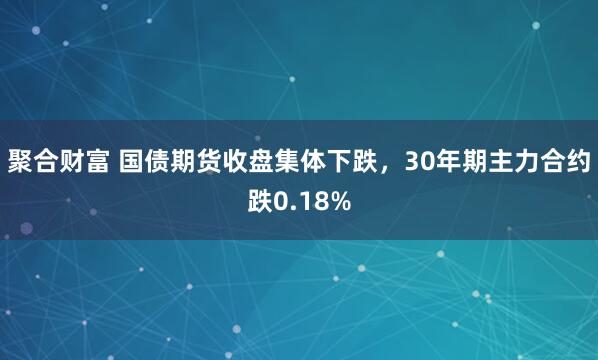聚合财富 国债期货收盘集体下跌，30年期主力合约跌0.18%