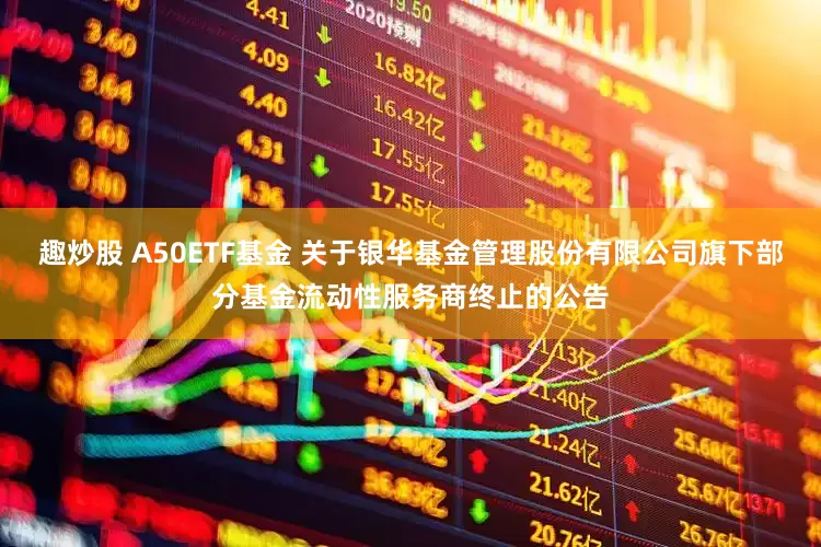 趣炒股 A50ETF基金 关于银华基金管理股份有限公司旗下部分基金流动性服务商终止的公告