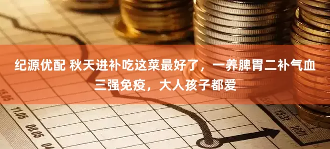纪源优配 秋天进补吃这菜最好了，一养脾胃二补气血三强免疫，大人孩子都爱